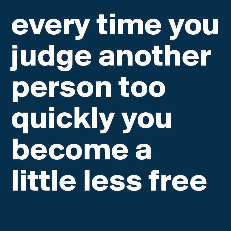 every time you judge another person too quickly you become a little less free