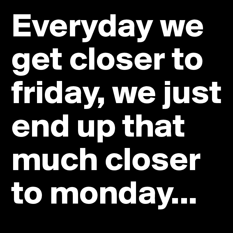 Everyday we get closer to friday, we just end up that much closer to monday...
