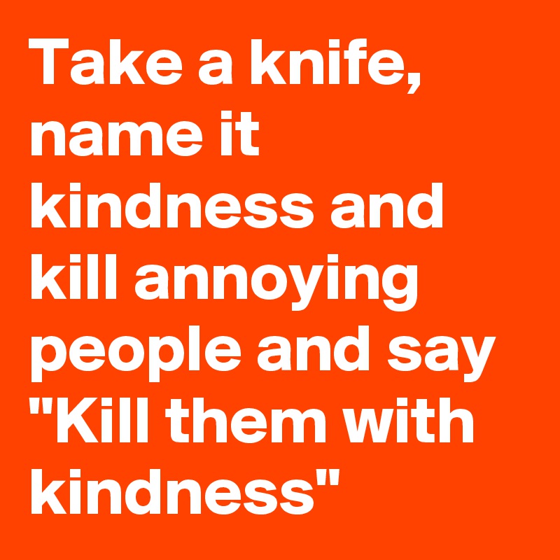 Take a knife,
name it kindness and kill annoying people and say "Kill them with kindness"