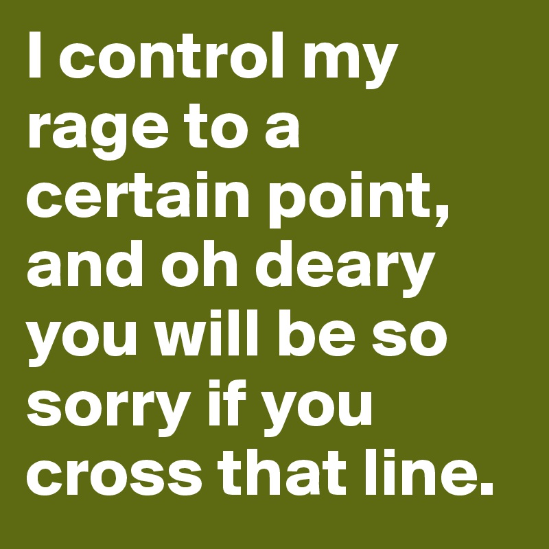 I control my rage to a certain point, and oh deary you will be so sorry if you cross that line.