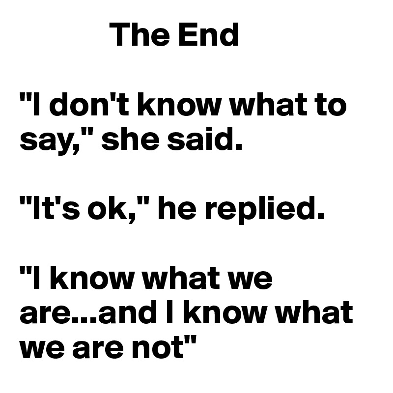              The End

"I don't know what to say," she said.

"It's ok," he replied.

"I know what we are...and I know what we are not"