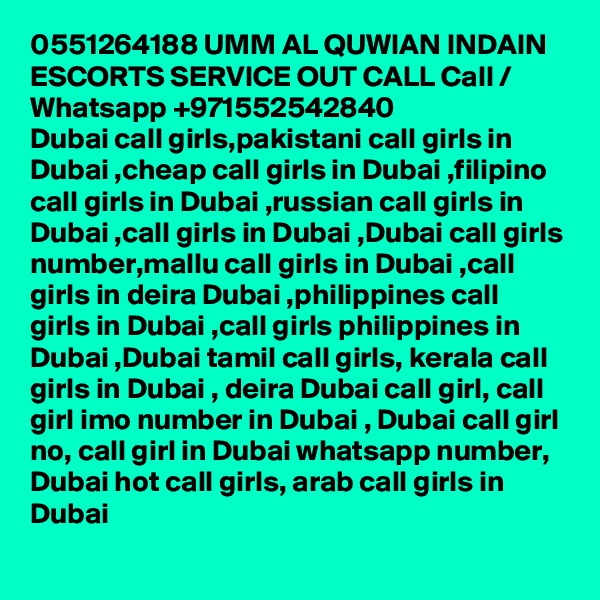 0551264188 UMM AL QUWIAN INDAIN ESCORTS SERVICE OUT CALL Call / Whatsapp +971552542840
Dubai call girls,pakistani call girls in Dubai ,cheap call girls in Dubai ,filipino call girls in Dubai ,russian call girls in Dubai ,call girls in Dubai ,Dubai call girls number,mallu call girls in Dubai ,call girls in deira Dubai ,philippines call girls in Dubai ,call girls philippines in Dubai ,Dubai tamil call girls, kerala call girls in Dubai , deira Dubai call girl, call girl imo number in Dubai , Dubai call girl no, call girl in Dubai whatsapp number, Dubai hot call girls, arab call girls in Dubai