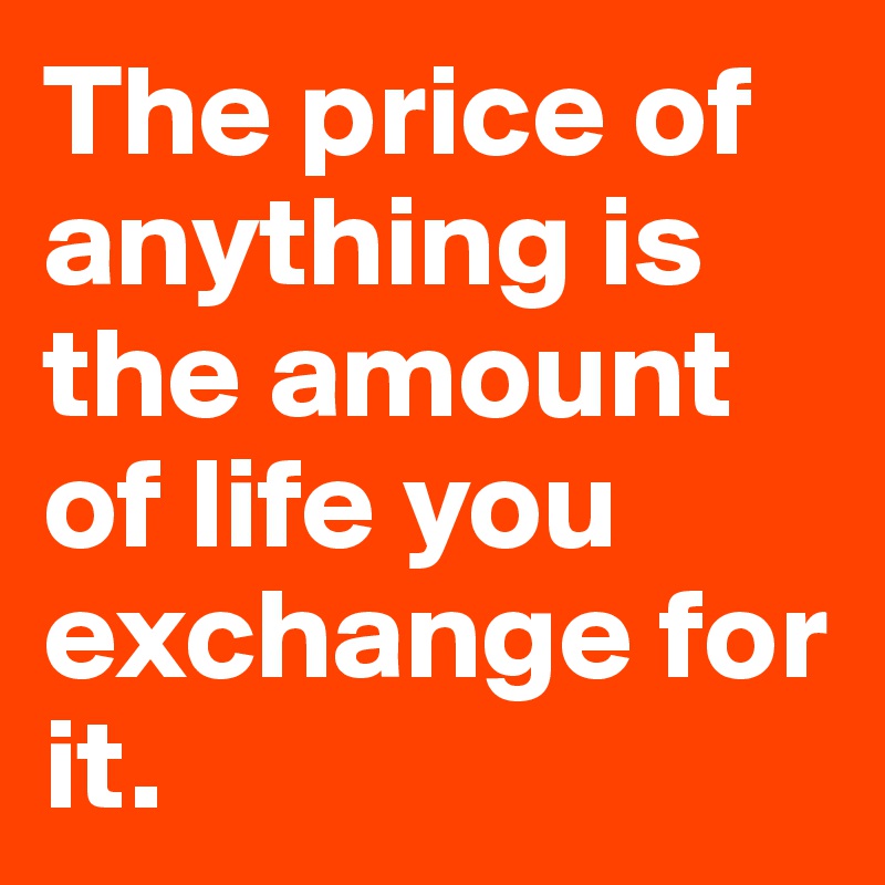 The price of anything is the amount of life you exchange for it.