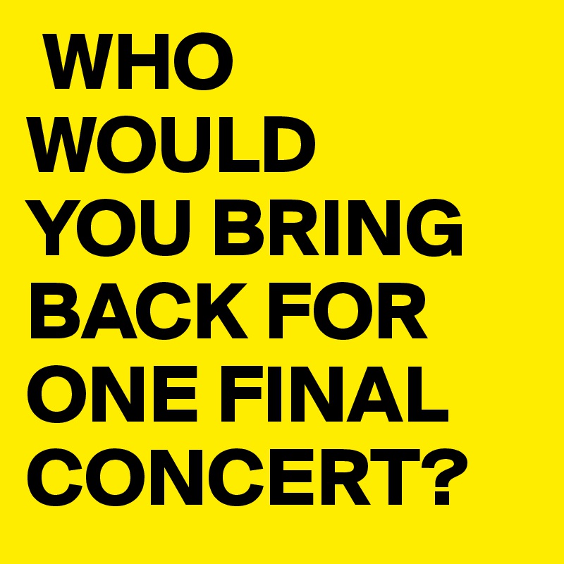  WHO 
WOULD
YOU BRING BACK FOR ONE FINAL CONCERT?