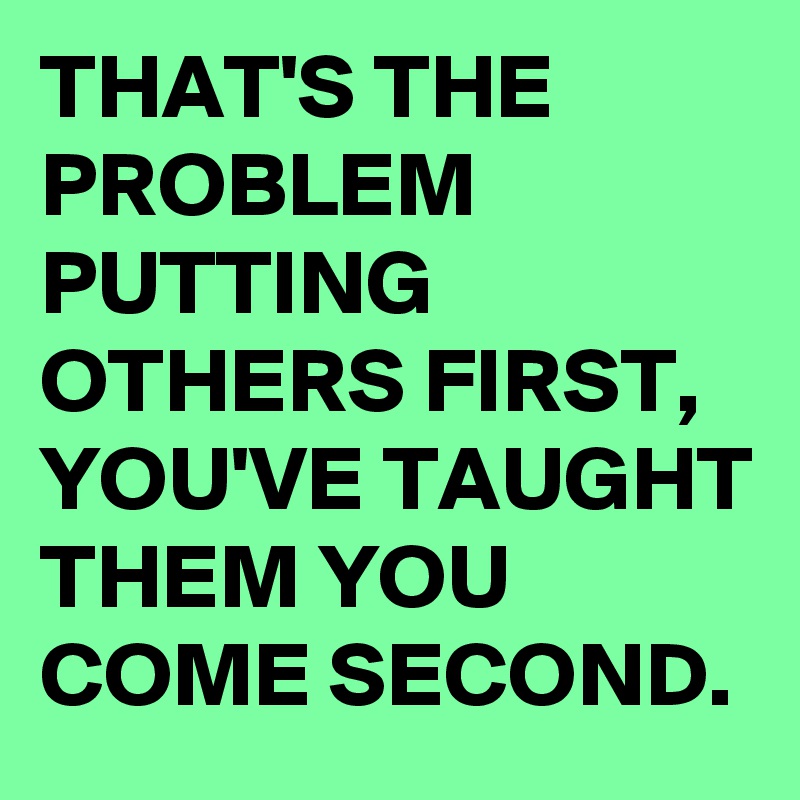 THAT'S THE PROBLEM PUTTING OTHERS FIRST, YOU'VE TAUGHT THEM YOU COME SECOND. 