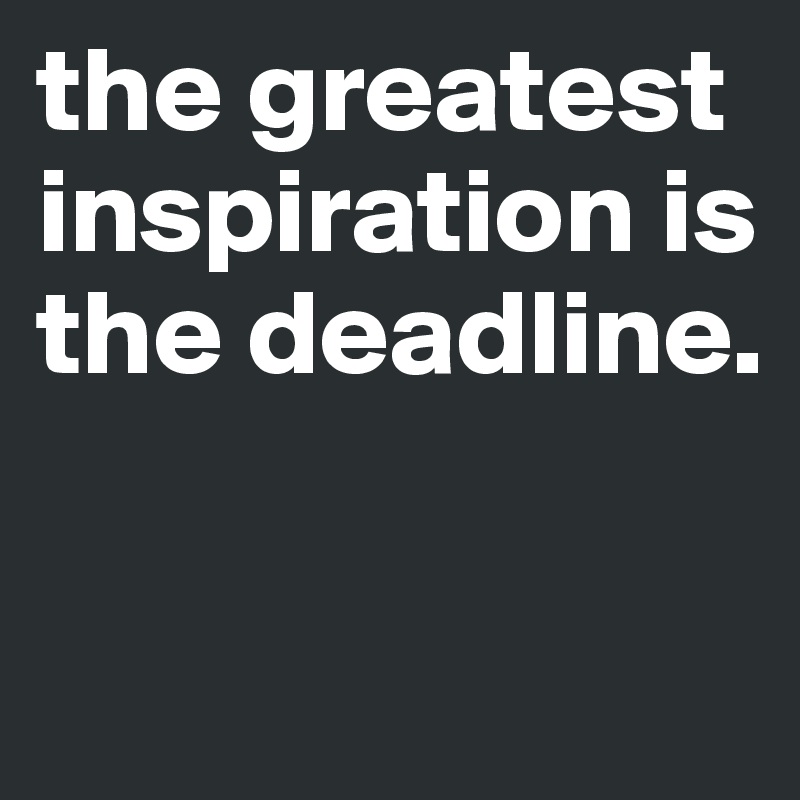 the greatest inspiration is the deadline.


