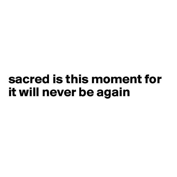 




sacred is this moment for it will never be again




