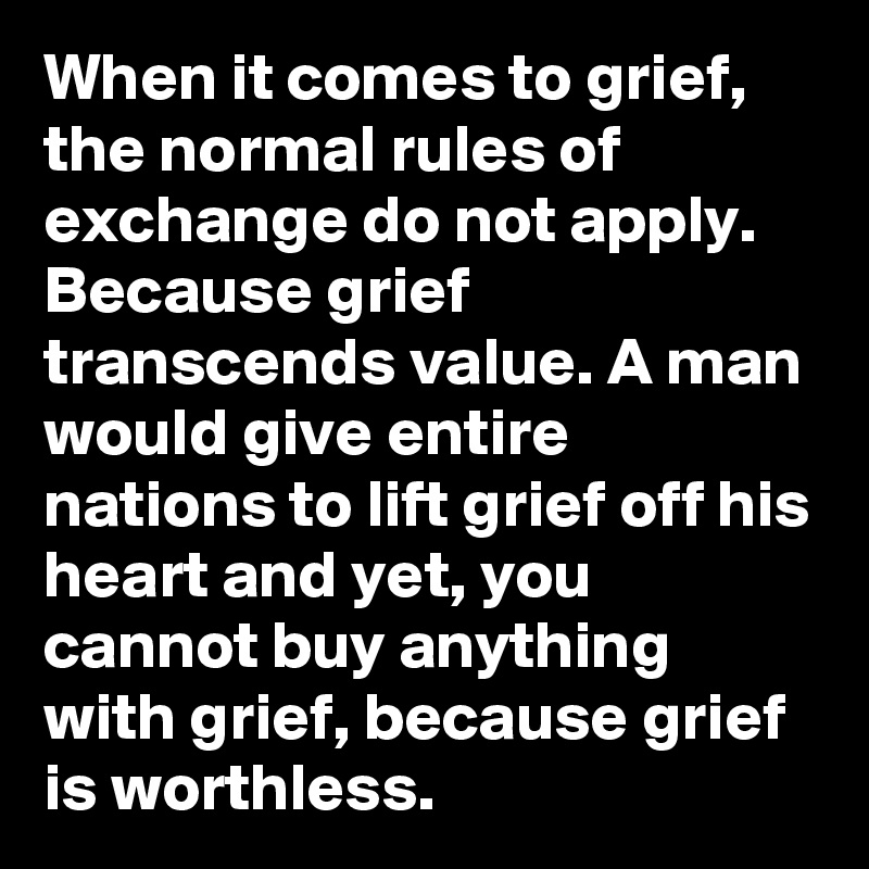 When it comes to grief, the normal rules of exchange do not apply. Because grief transcends value. A man would give entire nations to lift grief off his heart and yet, you cannot buy anything with grief, because grief is worthless. 