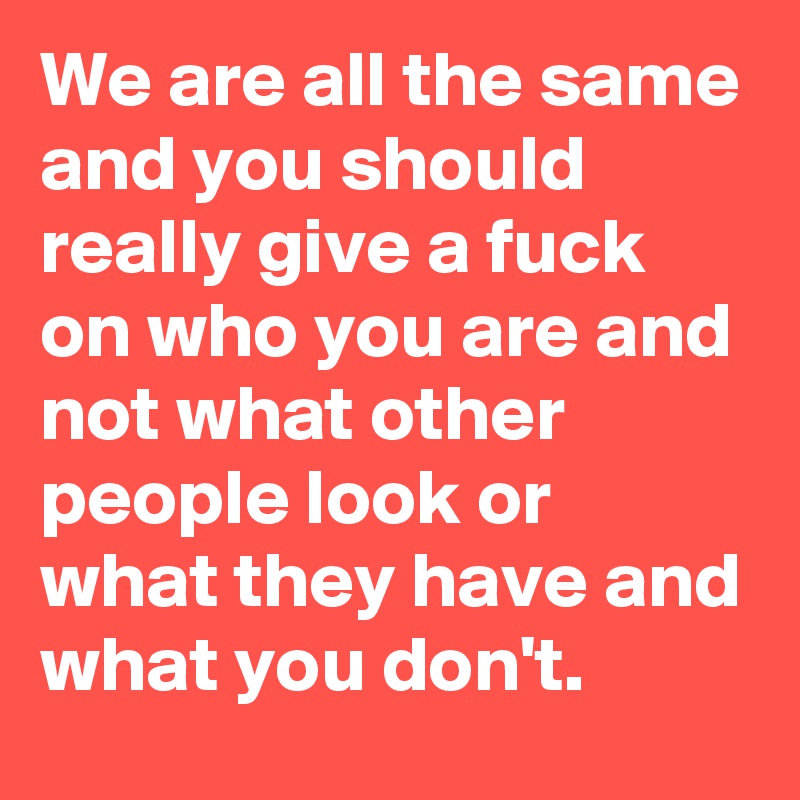 We are all the same and you should really give a fuck on who you are and not what other people look or what they have and what you don't. 