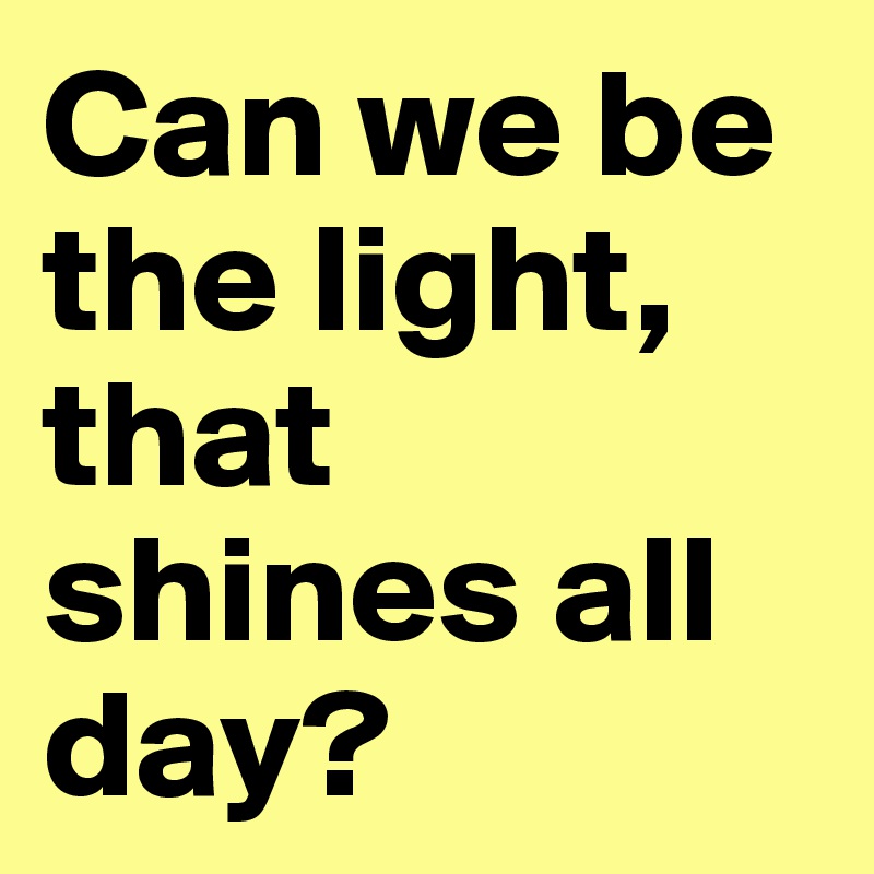 Can we be the light, that shines all day?