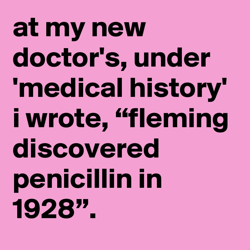 at my new doctor's, under 'medical history' i wrote, “fleming discovered penicillin in 1928”.