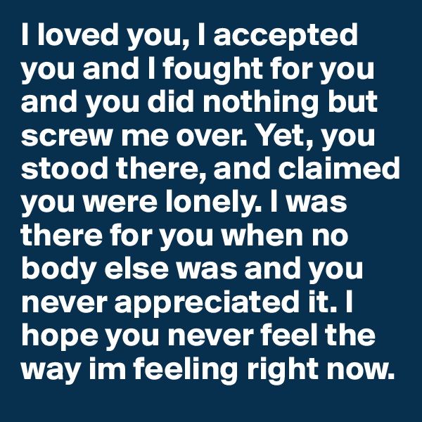 I loved you, I accepted you and I fought for you and you did nothing but screw me over. Yet, you stood there, and claimed you were lonely. I was there for you when no body else was and you never appreciated it. I hope you never feel the way im feeling right now. 