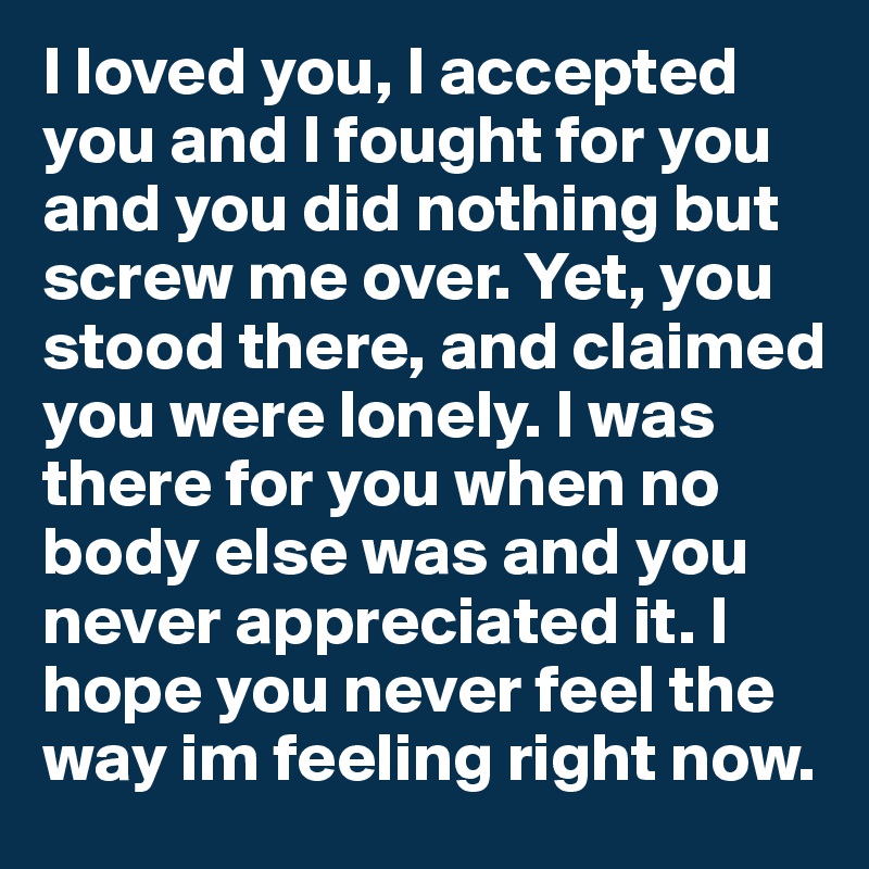 I loved you, I accepted you and I fought for you and you did nothing but screw me over. Yet, you stood there, and claimed you were lonely. I was there for you when no body else was and you never appreciated it. I hope you never feel the way im feeling right now. 