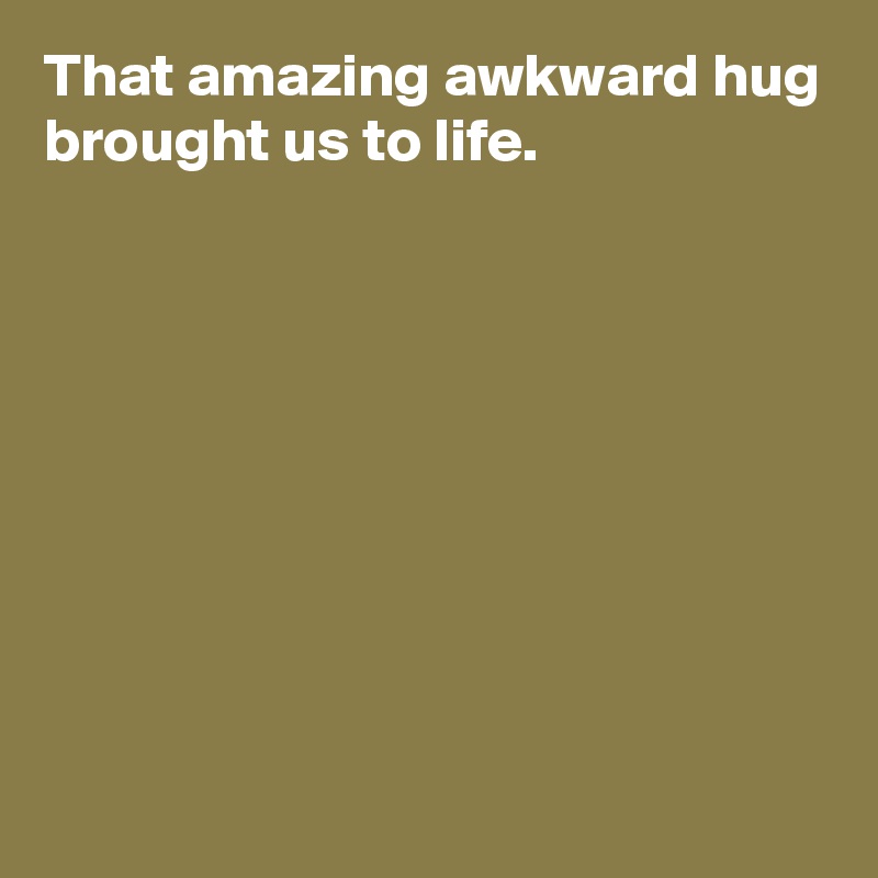 That amazing awkward hug brought us to life.









