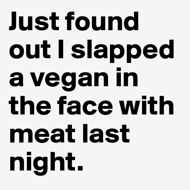 Just found out I slapped a vegan in the face with meat last night.