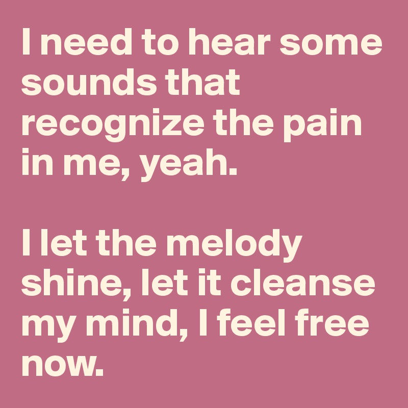 I need to hear some sounds that recognize the pain in me, yeah.

I let the melody shine, let it cleanse my mind, I feel free now.