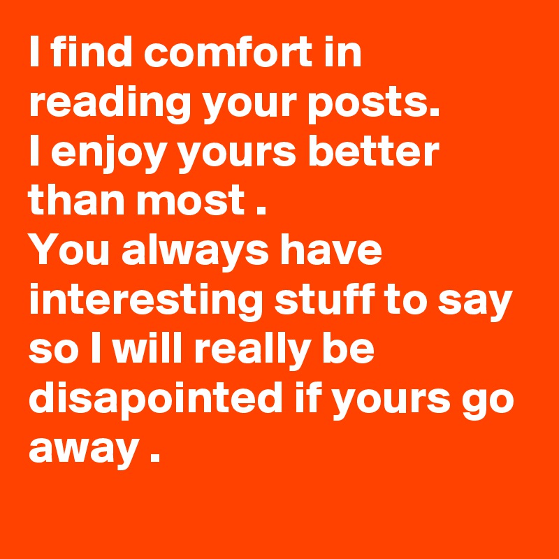 I find comfort in reading your posts.
I enjoy yours better than most .
You always have interesting stuff to say  so I will really be disapointed if yours go away .

