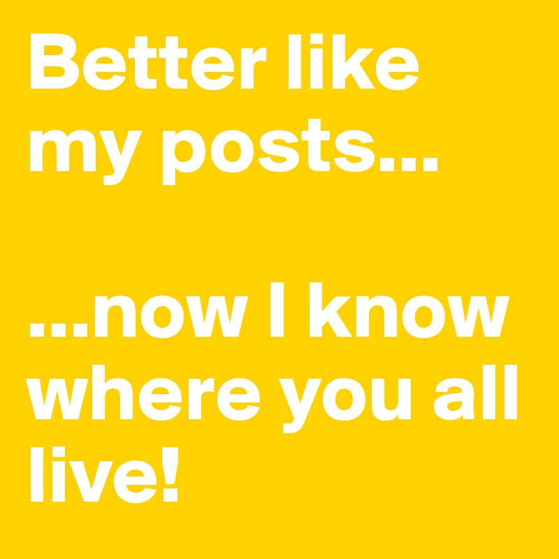 Better like my posts... 

...now I know where you all live! 