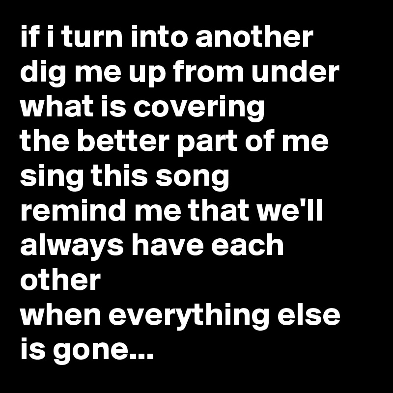 if i turn into another
dig me up from under what is covering
the better part of me
sing this song
remind me that we'll always have each other
when everything else is gone...