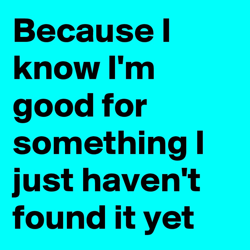 Because I know I'm good for something I just haven't found it yet