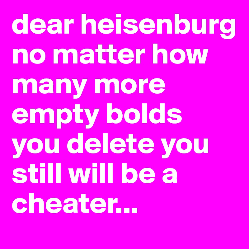 dear heisenburg no matter how many more empty bolds you delete you still will be a cheater... 