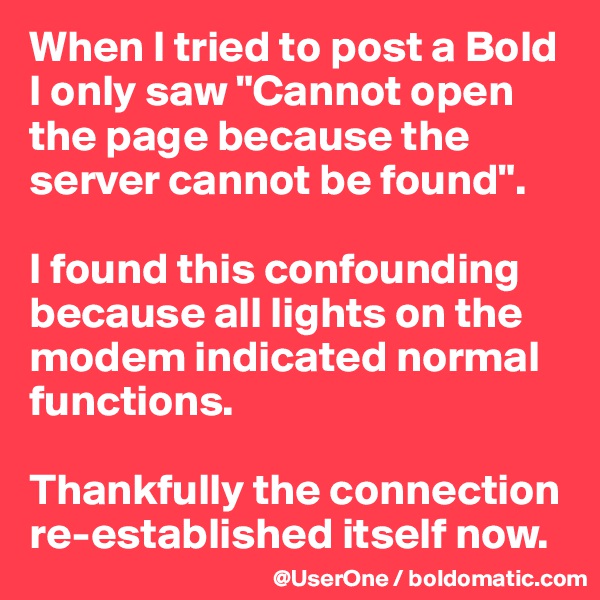 When I tried to post a Bold I only saw "Cannot open the page because the server cannot be found".

I found this confounding because all lights on the modem indicated normal functions.

Thankfully the connection re-established itself now.