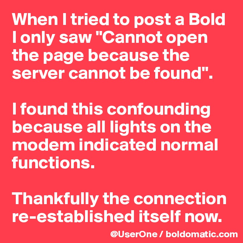 When I tried to post a Bold I only saw "Cannot open the page because the server cannot be found".

I found this confounding because all lights on the modem indicated normal functions.

Thankfully the connection re-established itself now.