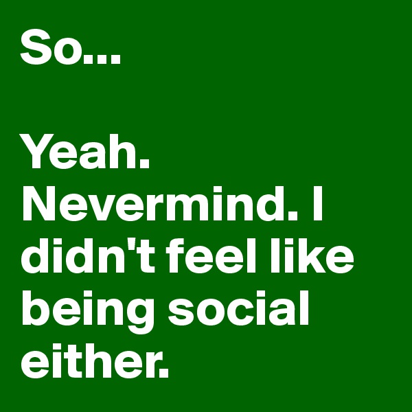 So...

Yeah. Nevermind. I didn't feel like being social either.