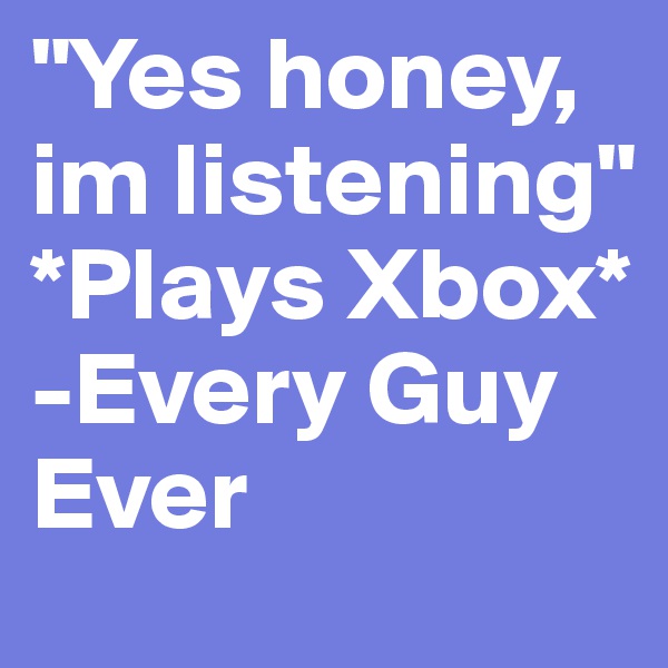 "Yes honey, im listening"   *Plays Xbox* 
-Every Guy Ever