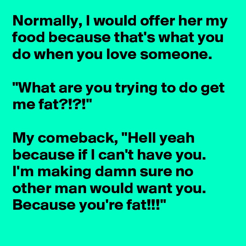 Normally, I would offer her my food because that's what you do when you love someone. 

"What are you trying to do get me fat?!?!"

My comeback, "Hell yeah because if I can't have you. I'm making damn sure no other man would want you. Because you're fat!!!"