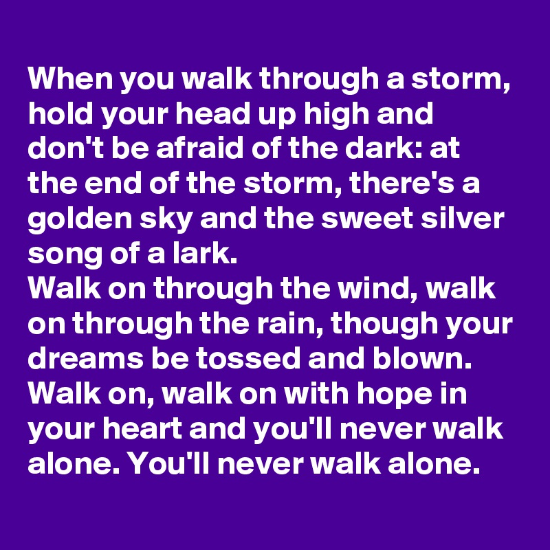 When you walk through a storm, hold your head up high and don't be afraid of the dark: at the end of the storm, there's a golden sky and the sweet silver song of a lark.
Walk on through the wind, walk on through the rain, though your dreams be tossed and blown.
Walk on, walk on with hope in your heart and you'll never walk alone. You'll never walk alone.
