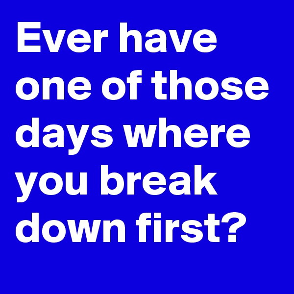 Ever have one of those days where you break down first?