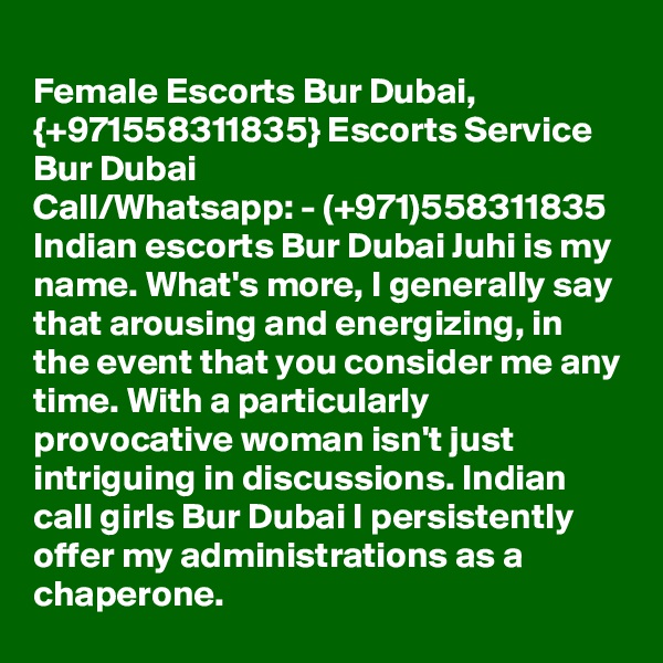 
Female Escorts Bur Dubai, {+971558311835} Escorts Service Bur Dubai
Call/Whatsapp: - (+971)558311835  Indian escorts Bur Dubai Juhi is my name. What's more, I generally say that arousing and energizing, in the event that you consider me any time. With a particularly provocative woman isn't just intriguing in discussions. Indian call girls Bur Dubai I persistently offer my administrations as a chaperone. 