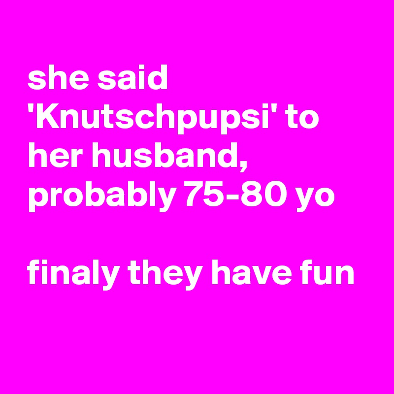 
 she said
 'Knutschpupsi' to
 her husband,
 probably 75-80 yo 

 finaly they have fun

