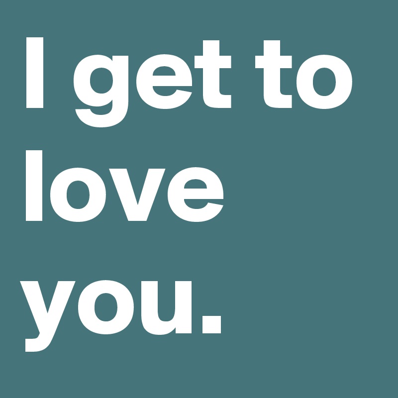 I get to love you.