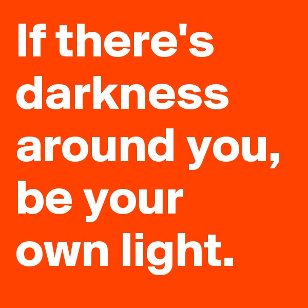 If there's darkness around you, be your own light.