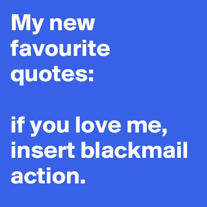 My new favourite quotes:

if you love me, insert blackmail action.