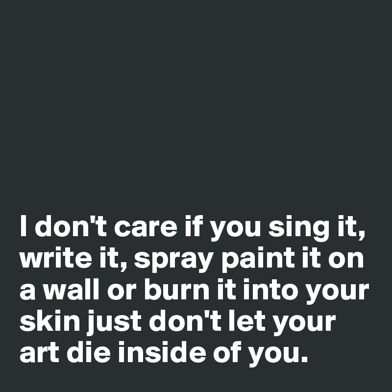 





I don't care if you sing it, write it, spray paint it on a wall or burn it into your skin just don't let your art die inside of you.