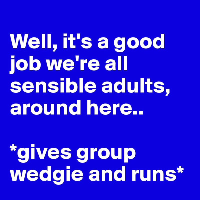 
Well, it's a good job we're all sensible adults, around here..

*gives group wedgie and runs*