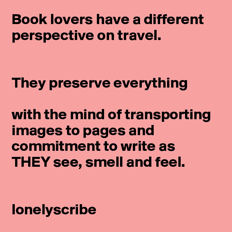 Book lovers have a different perspective on travel.                                                                                                                                                        They preserve everything                                                                        with the mind of transporting images to pages and commitment to write as    THEY see, smell and feel.                                                                                                                                 lonelyscribe 