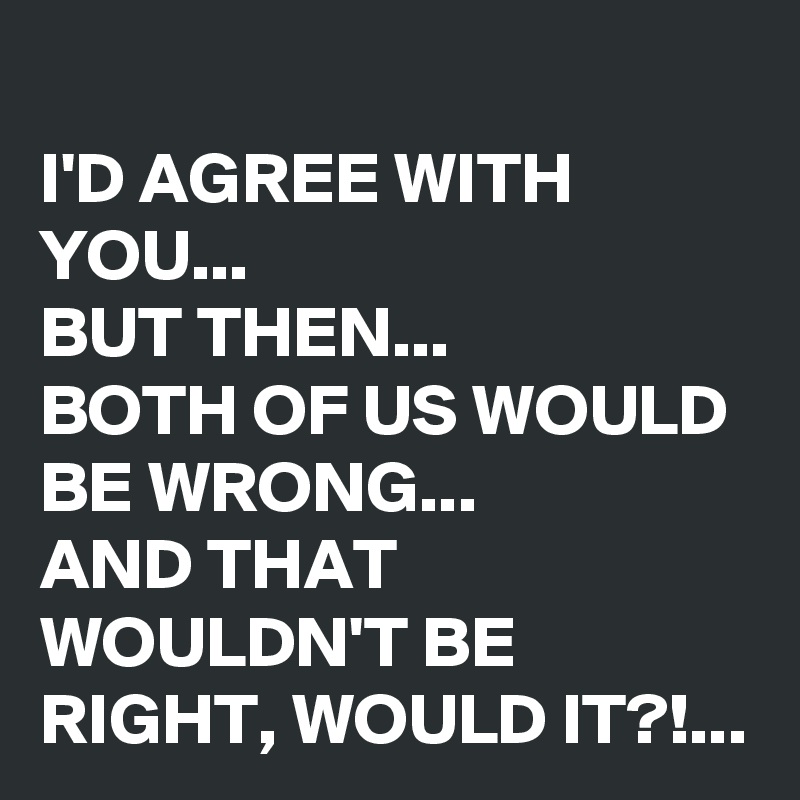 
I'D AGREE WITH YOU...
BUT THEN... 
BOTH OF US WOULD BE WRONG...
AND THAT WOULDN'T BE RIGHT, WOULD IT?!...