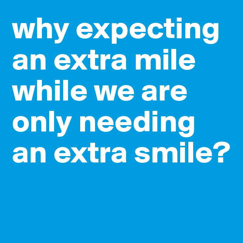 why expecting an extra mile while we are only needing an extra smile?
