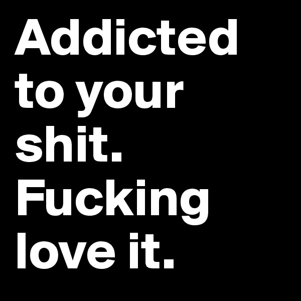 Addicted to your shit. Fucking love it.