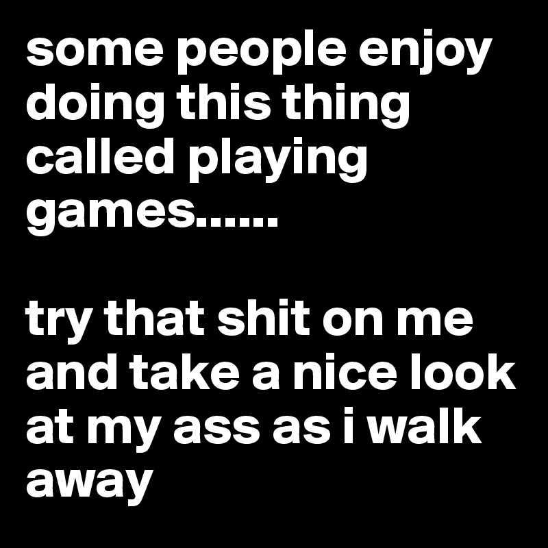 some people enjoy doing this thing called playing games......

try that shit on me and take a nice look at my ass as i walk away 