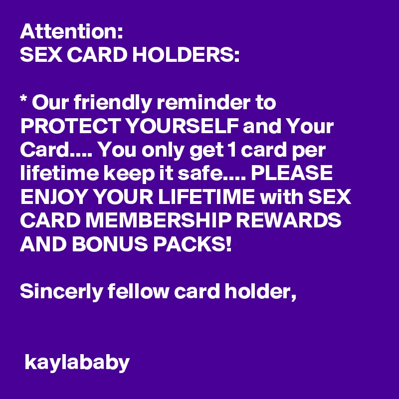 Attention:
SEX CARD HOLDERS:

* Our friendly reminder to PROTECT YOURSELF and Your Card.... You only get 1 card per lifetime keep it safe.... PLEASE ENJOY YOUR LIFETIME with SEX CARD MEMBERSHIP REWARDS AND BONUS PACKS!

Sincerly fellow card holder,


 kaylababy 