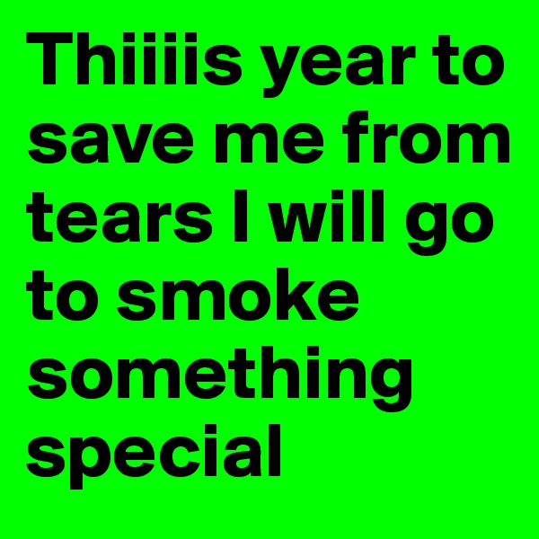Thiiiis year to save me from tears I will go to smoke something special