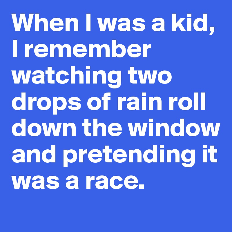 When I was a kid, I remember watching two drops of rain roll down the window and pretending it was a race.