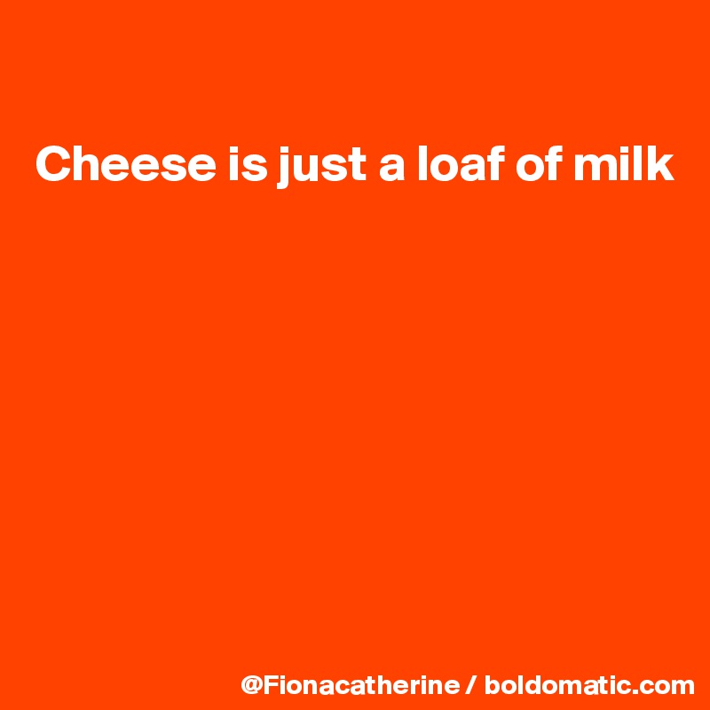 

Cheese is just a loaf of milk








