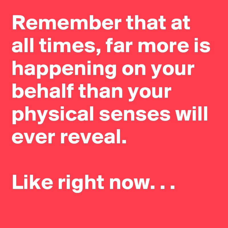Remember that at all times, far more is happening on your behalf than your physical senses will ever reveal.

Like right now. . .