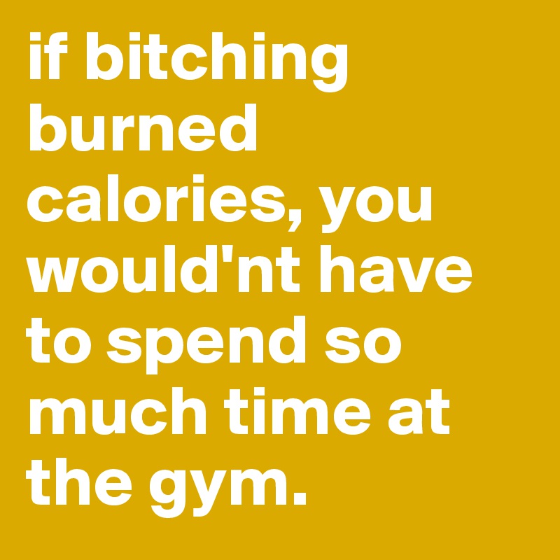 if bitching burned calories, you would'nt have to spend so much time at the gym.